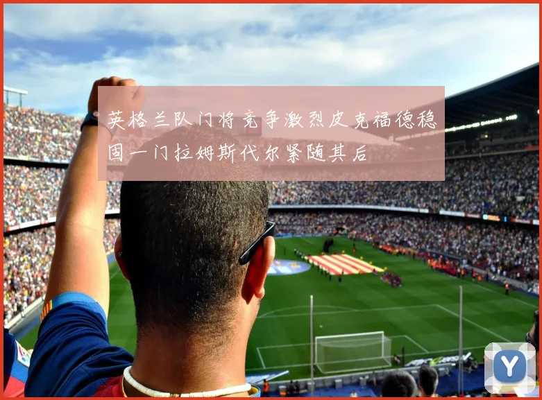 英格兰队门将竞争激烈皮克福德稳固一门拉姆斯代尔紧随其后