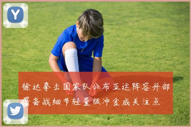 徐达拳击国家队公布亚运阵容并部署备战细节轻量级冲金成关注点