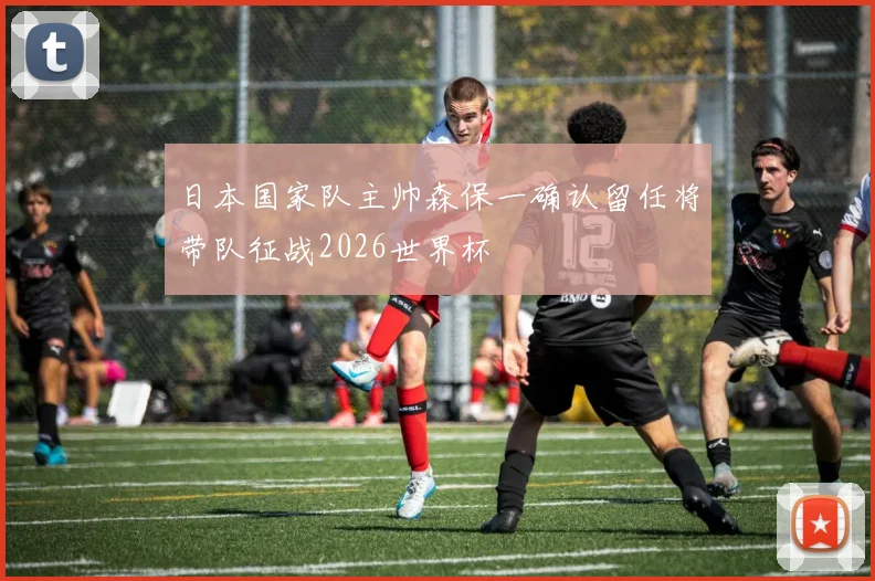 日本国家队主帅森保一确认留任将带队征战2026世界杯