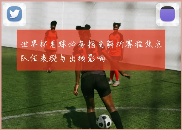 世界杯看球必备指南解析赛程焦点队伍表现与出线影响