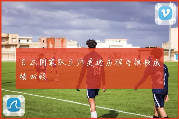 日本国家队主帅更迭历程与执教成绩回顾