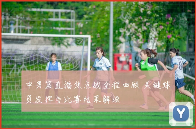 中男篮直播焦点战全程回顾 关键球员发挥与比赛结果解读