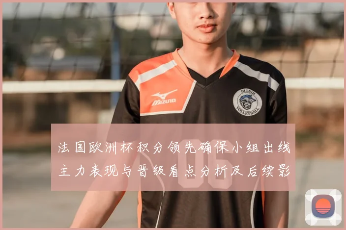 法国欧洲杯积分领先确保小组出线主力表现与晋级看点分析及后续影响
