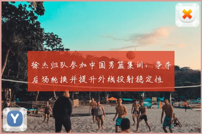 徐杰归队参加中国男篮集训，争夺后场轮换并提升外线投射稳定性