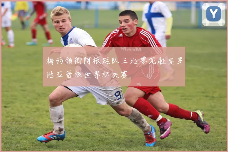 梅西领衔阿根廷队三比零完胜克罗地亚晋级世界杯决赛