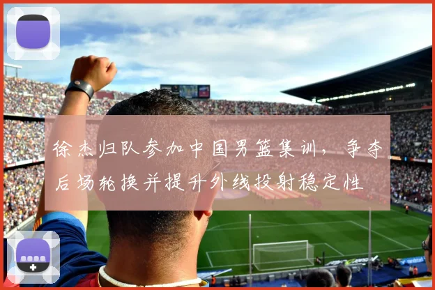 徐杰归队参加中国男篮集训，争夺后场轮换并提升外线投射稳定性